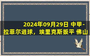 2024年09月29日 中甲-拉菲尔进球，埃里克斯扳平 佛山南狮1-1石家庄功夫